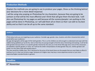 Deadline
6th November
Audience
(Think about who you are targeting as your audience. Consider age, gender, class, location and other characteristics which
could define your audience.)
My age demographic will be ages 4-8 for both genders. This is so the children are old enough to understand and cope with the
rabbits being ‘gobbled up’ by the fox. And so that they are young enough to find the story interesting and exciting. It will be for
both genders because there is no specific gender interest for this story as in the three little pigs story none of the characters
are labelled a specific gender or name. So it will be the child’s interpretation of what gender they are, neither genders will
prefer it to the other, both will equally enjoy it.
The class would be middle class, this is because for the price of the book these are the people that are most likely to afford it
and buy it as it is their sort of price range. Someone of a higher class may buy a more expensive version or just more
expensive/higher standard books in general.
Production Methods
(Explain the methods you are going to use to produce your pages. Show us the thinking behind
your decisions for a more detail response)
I will be using rota-scoping on Photoshop for my characters, because they are going to be
cartoon so that will be the most affective and I think that will give them the best look. I will
also use Photoshop for my pages as well because all the scenery/people I am putting on the
pages will be done in Photoshop, so I will add them all on there so that I can edit to my best
ability and so that it can be all up to the same standard.
 