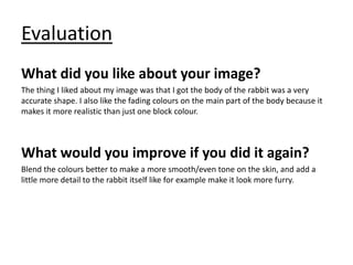 Evaluation
What did you like about your image?
The thing I liked about my image was that I got the body of the rabbit was a very
accurate shape. I also like the fading colours on the main part of the body because it
makes it more realistic than just one block colour.
What would you improve if you did it again?
Blend the colours better to make a more smooth/even tone on the skin, and add a
little more detail to the rabbit itself like for example make it look more furry.
 