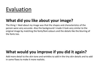 Evaluation
What did you like about your image?
The thing I liked about my image was that the shapes and characteristics of the
person were very accurate. Also the background I made it look very similar to the
original image by matching the fonts/font colours and the details like the blurring of
the fonts too.
What would you improve if you did it again?
Add more detail to the skin tone and wrinkles to add in the tiny skin details and to add
in some flaws to make it more realistic.
 