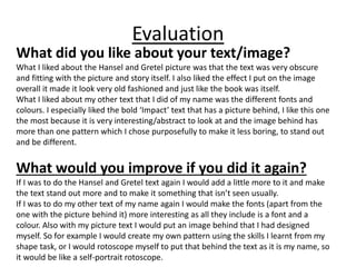 Evaluation
What did you like about your text/image?
What I liked about the Hansel and Gretel picture was that the text was very obscure
and fitting with the picture and story itself. I also liked the effect I put on the image
overall it made it look very old fashioned and just like the book was itself.
What I liked about my other text that I did of my name was the different fonts and
colours. I especially liked the bold ‘Impact’ text that has a picture behind, I like this one
the most because it is very interesting/abstract to look at and the image behind has
more than one pattern which I chose purposefully to make it less boring, to stand out
and be different.
What would you improve if you did it again?
If I was to do the Hansel and Gretel text again I would add a little more to it and make
the text stand out more and to make it something that isn’t seen usually.
If I was to do my other text of my name again I would make the fonts (apart from the
one with the picture behind it) more interesting as all they include is a font and a
colour. Also with my picture text I would put an image behind that I had designed
myself. So for example I would create my own pattern using the skills I learnt from my
shape task, or I would rotoscope myself to put that behind the text as it is my name, so
it would be like a self-portrait rotoscope.
 