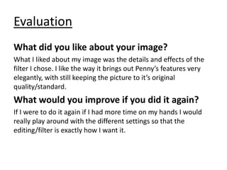 Evaluation
What did you like about your image?
What I liked about my image was the details and effects of the
filter I chose. I like the way it brings out Penny’s features very
elegantly, with still keeping the picture to it’s original
quality/standard.
What would you improve if you did it again?
If I were to do it again if I had more time on my hands I would
really play around with the different settings so that the
editing/filter is exactly how I want it.
 