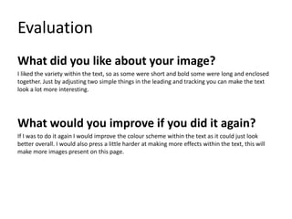 Evaluation
What did you like about your image?
I liked the variety within the text, so as some were short and bold some were long and enclosed
together. Just by adjusting two simple things in the leading and tracking you can make the text
look a lot more interesting.
What would you improve if you did it again?
If I was to do it again I would improve the colour scheme within the text as it could just look
better overall. I would also press a little harder at making more effects within the text, this will
make more images present on this page.
 