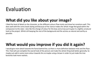 Evaluation
What did you like about your image?
I liked the level of detail on the character, as the different colours flow nicely and show her emotions well. This
does well with the comic book styling and because of her stance makes the whole image feel good within the
compassion to the style. I also like the change of colour for the bow and arrow just to give it a slightly unnatural
look to the project. Whilst still keeping the rest of the background and the actress as natural and earthy as
possible.
What would you improve if you did it again?
I would give more detail towards the forest behind her, so there is more definition between that and the floor.
This I feel will just complete the overall look of the picture and make the whole thing look better generally. So
maybe just add in some more colour towards this so maybe using a brown in order to just make the tree
branches look more realistic.
 