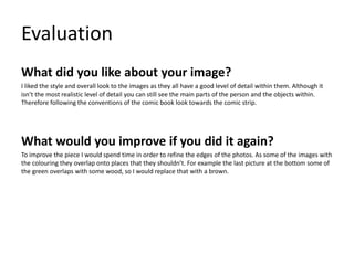 Evaluation
What did you like about your image?
I liked the style and overall look to the images as they all have a good level of detail within them. Although it
isn’t the most realistic level of detail you can still see the main parts of the person and the objects within.
Therefore following the conventions of the comic book look towards the comic strip.
What would you improve if you did it again?
To improve the piece I would spend time in order to refine the edges of the photos. As some of the images with
the colouring they overlap onto places that they shouldn’t. For example the last picture at the bottom some of
the green overlaps with some wood, so I would replace that with a brown.
 