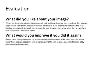Evaluation
What did you like about your image?
Within the illustrations I quite like the overall look and how simplistic they both look. This follows
nicely within a children's book as you would not have to make a complete work of art to keep
children entertained. Although they are not the best drawings they show what they are well and
with the colours I feel works nicely.
What would you improve if you did it again?
If I was to do this again I would try to use another tool in order to make them stand out a little
more this is because especially with the pig drawing the pink colour around the face and body
doesn’t really show up well.
 