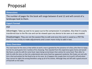 Proposal
Dimensions
The number of pages for the book will range between 8 and 12 and will consist of a
landscape look to them.
Story Overview
The main basis for the story is that whilst at work a man is greeted by the presence of a fairy, who then to repay
him for his work grants him 3 wishes of his choosing. Then dazzled from this experience goes home and would
like food, so asks his wife for some food. Upon being turned down then wishes for some food. Then after he
tells his wife the story so that she understands why some food has appeared randomly. She freaks out and calls
him a fool and wishes for the food to be on his nose. As it happens the couple then try to pull it off and when
they cannot he rights the wrong therefore using up all of his wishes. Although they are left with a good amount
of food left on the table.
Export Format
PDF
Advantages: Takes up next to no space sue to the compression it completes. Also that it is easily
transferred due to the file size and can be viewed upon any device to be seen as it was created.
Disadvantages: They are not the easiest files to edit and once the work is saved as a PDF file
then it is very tricky to make adjustments and is even more tricky to add in text.
 