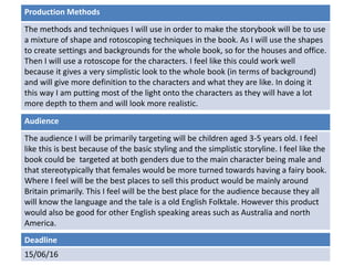 Deadline
15/06/16
Audience
The audience I will be primarily targeting will be children aged 3-5 years old. I feel
like this is best because of the basic styling and the simplistic storyline. I feel like the
book could be targeted at both genders due to the main character being male and
that stereotypically that females would be more turned towards having a fairy book.
Where I feel will be the best places to sell this product would be mainly around
Britain primarily. This I feel will be the best place for the audience because they all
will know the language and the tale is a old English Folktale. However this product
would also be good for other English speaking areas such as Australia and north
America.
Production Methods
The methods and techniques I will use in order to make the storybook will be to use
a mixture of shape and rotoscoping techniques in the book. As I will use the shapes
to create settings and backgrounds for the whole book, so for the houses and office.
Then I will use a rotoscope for the characters. I feel like this could work well
because it gives a very simplistic look to the whole book (in terms of background)
and will give more definition to the characters and what they are like. In doing it
this way I am putting most of the light onto the characters as they will have a lot
more depth to them and will look more realistic.
 