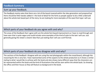 Feedback Summary
Sum up your feedback.
The feedback mainly sates that there are a lot of the board covered within the idea generation and proposal but
there should be little tweaks added in the level of detail for the fonts as people appear to be a little undersold
about the whole text based part of the story. So are looking for more examples of the exact font type I will use.
Which parts of your feedback do you agree with and why?
The areas of the feedback that I agree with are the whole font based improvement as I have re-read through and
have seen that is quite vague and could include some examples of the kind of style to the text I will use. Just
generally giving the viewer a clearer idea than just stating that I will use a serif format.
Which parts of your feedback do you disagree with and why?
The sections of the feedback I disagree with are using the real photographs within the mood board, although the
reasoning for this is very fair, I have represented some of the aspects to the whole production as it shows a similar
styling to what I would like to achieve with the book and also shows many different ways that the characters can
be represented within the book and the kind of illustrations that will be seen within the whole book. So showing
the office and their house as they will feature as background in the book.
 