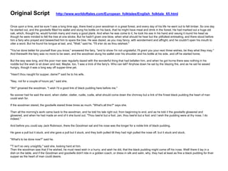 Original Script http://www.worldoftales.com/European_folktales/English_folktale_65.html
Once upon a time, and be sure 't was a long time ago, there lived a poor woodman in a great forest, and every day of his life he went out to fell timber. So one day
he started out, and the goodwife filled his wallet and slung his bottle on his back, that he might have meat and drink in the forest. He had marked out a huge old
oak, which, thought he, would furnish many and many a good plank. And when he was come to it, he took his axe in his hand and swung it round his head as
though he were minded to fell the tree at one stroke. But he hadn't given one blow, when what should he hear but the pitifullest entreating, and there stood before
him a fairy who prayed and beseeched him to spare the tree. He was dazed, as you may fancy, with wonderment and affright, and he couldn't open his mouth to
utter a word. But he found his tongue at last, and, "Well," said he, "I'll e'en do as thou wishest."
"You've done better for yourself than you know," answered the fairy, "and to show I'm not ungrateful, I'll grant you your next three wishes, be they what they may."
And therewith the fairy was no more to be seen, and the woodman slung his wallet over his shoulder and his bottle at his side, and off he started home.
But the way was long, and the poor man was regularly dazed with the wonderful thing that had befallen him, and when he got home there was nothing in his
noddle but the wish to sit down and rest. Maybe, too, 't was a trick of the fairy's. Who can tell? Anyhow down he sat by the blazing fire, and as he sat he waxed
hungry, though it was a long way off supper-time yet.
"Hasn't thou naught for supper, dame?" said he to his wife.
"Nay, not for a couple of hours yet," said she.
"Ah!" groaned the woodman, "I wish I'd a good link of black pudding here before me."
No sooner had he said the word, when clatter, clatter, rustle, rustle, what should come down the chimney but a link of the finest black pudding the heart of man
could wish for.
If the woodman stared, the goodwife stared three times as much. "What's all this?" says she.
Then all the morning's work came back to the woodman, and he told his tale right out, from beginning to end, and as he told it the goodwife glowered and
glowered, and when he had made an end of it she burst out, "Thou bee'st but a fool, Jan, thou bee'st but a fool; and I wish the pudding were at thy nose, I do
indeed."
And before you could say Jack Robinson, there the Goodman sat and his nose was the longer for a noble link of black pudding.
He gave a pull but it stuck, and she gave a pull but it stuck, and they both pulled till they had nigh pulled the nose off, but it stuck and stuck.
"What's to be done now?" said he.
"'T isn't so very unsightly," said she, looking hard at him.
Then the woodman saw that if he wished, he must need wish in a hurry; and wish he did, that the black pudding might come off his nose. Well! there it lay in a
dish on the table, and if the Goodman and goodwife didn't ride in a golden coach, or dress in silk and satin, why, they had at least as fine a black pudding for their
supper as the heart of man could desire.
 
