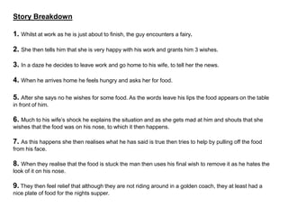 Story Breakdown
1. Whilst at work as he is just about to finish, the guy encounters a fairy.
2. She then tells him that she is very happy with his work and grants him 3 wishes.
3. In a daze he decides to leave work and go home to his wife, to tell her the news.
4. When he arrives home he feels hungry and asks her for food.
5. After she says no he wishes for some food. As the words leave his lips the food appears on the table
in front of him.
6. Much to his wife’s shock he explains the situation and as she gets mad at him and shouts that she
wishes that the food was on his nose, to which it then happens.
7. As this happens she then realises what he has said is true then tries to help by pulling off the food
from his face.
8. When they realise that the food is stuck the man then uses his final wish to remove it as he hates the
look of it on his nose.
9. They then feel relief that although they are not riding around in a golden coach, they at least had a
nice plate of food for the nights supper.
 