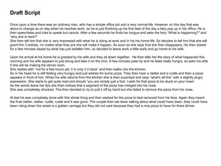 Draft Script
Once upon a time there was an ordinary man, who has a simple office job and a very normal life. However on this day that was
about to change as on day when he reaches work, as he is just finishing up his first task of the day a fairy pop up in his office. He is
then speechless and tries to speak but cannot. After a few seconds he finds his tongue and asks the fairy “What is happening?" and
“why she is here?”
She then tell him that she is very impressed with what he is doing at work and in his his home life. So decides to tell him that she will
grant him 3 wishes, no matter what they are she will make it happen. As soon as she says that she then disappears. He then stared
for a few minutes dazed by what has just befallen him, so decided to leave work a little early and go home to his wife.
Upon his arrival at his home he is greeted by his wife and they sit down together. He then tells her the story of what happened this
morning and his wife appears to just shrug and take it on the chin. A few minutes pass by and he feels really hungry, so asks his wife
if she will be making the dinner soon.
She replies with “not for a few hours yet, it is only 3 o’clock” and then walks into the kitchen.
So in his head he is still feeling very hungry and just wishes for some pizza. They then hear a clatter and a rustle and then a pizza
appears in front of him. When his wife returns from the kitchen she is then surprised and says “what's all this” with a slightly angry
expression. She starts to get quite mad and shouts “you are simply just a fool. I wish for that pizza to be stuck on your nose”.
As the words leave her lips she then notices that a segment of the pizza has merged into his nose.
She was completely shocked. The then decided to try to pull it off by hand but she failed to remove the pizza from his nose.
At last he was completely done with this whole thing and then wished for the pizza to bed removed from his face. Again they heard
the final clatter, clatter, rustle, rustle and it was gone. The couple then sat down talking about what could have been, they could have
been riding down the street is a golden carriage but they did not care because they had a nice pizza to have for there dinner.
 