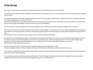 Final Script
Once upon a time there was an ordinary man called James, who has a simple office job and a very normal life.
However on this day that was about to change as on this day as he reached work, just as he is just finishing up his first task of the day, a fairy popped
up in his office.
He was stunned by this and was left completely speechless, but as he tries to speak he cannot. After a few seconds he finds his tongue and asks the
fairy “What is happening?" and “why she is here?”
She then tells him that she is very impressed with what he is doing at work and in his home life. So will grant him his next 3 wishes, no matter what
they are she will make them happen. As soon as she says that, she then disappears.
He then stared for a few minutes dazed by what has just befallen him, so decided to leave work a little early and go home to his wife.
Upon his arrival at his home, his wife then greets him and they sit down together. He then tells her the story of what happened this morning and his
wife appears to just shrug and take it on the chin. A few minutes pass by and he feels really hungry, so asks his wife if she will be making the dinner
soon.
She replies with “not for a few hours yet, it is only 3 o’clock” and then walks into the kitchen.
So in his head he is still feeling very hungry and just wishes for some pizza. They then hear a clatter and a rustle and then a pizza appears in front of
him. When his wife returns from the kitchen, she then is very surprised and says. “What has happened here?" This is done with a slightly angry
expression. She starts to get quite mad and shouts “you are simply just a fool. I wish for that pizza to be stuck on your nose”.
Clatter. Clatter. Rustle. Rustle and there it was.
As the words leave her lips she then notices that a segment of the pizza has merged into his nose.
She was completely shocked. The then decided to try to pull it off by hand but she failed to remove the pizza from his nose.
At last he was completely done with this whole thing and then wished for the pizza to bed removed from his face. Again they heard the final clatter,
clatter and a rustle, rustle it was gone.
The couple then sat down talking about what could have been. They had thoughts that they could have been riding down the street in a golden
carriage. However they did not care because they had a nice pizza to have for their dinner.
 