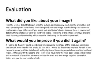 Evaluation
What did you like about your image?
I like the level of detail that is put onto the picture, as it looks very much like the animal but still
has a very simplistic style due to there being no fur on the image. But this being said it doesn't
really make a huge difference if you would look at children's books because there is never much
detail within professional work for children's books. I like some of the effects (overlays) that are
used like the gradient overlay, which sows the shadowing on the animal quite well.
What would you improve if you did it again?
If I was to do it again I would spend more time adjusting the shape of the head, just so it looks
that's much more like the real photo. So that what I would do if I were to improve. As well as this
I would improve just little details such as highlights and darkening especially around the forehead
region. Although with the second one I feel I could have done the main body shape a little better
just to make all of the other elements such as the arms and feet merge together somewhat
better and give it a more realistic look.
 