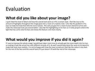 Evaluation
What did you like about your image?
I quite liked the level of detail and how the overall look went as it fits a certain style. I feel like due to the
amount of highlights throughout the image gives him a more of a realistic look. I also like the gradient in his
eyes to make him look that little bit more realistic. This will just give him a more human element to him and
make the rotoscope look just overall better. I also like the highlighting on his face as it really projects where the
light that has come onto his face and shows the feature a lot more clearly.
What would you improve if you did it again?
If I was to improve the whole image I would have taken more time to actually get the more depth into his hair,
so making it look like actual hair with different strands of it. As well I would have done the same to his beard to
make that look more realistic. I'm not to happy with how the nose turned out I feel like the colour is too dark
for the rest of the face and the overall look of it just doesn’t fit with the rest of the rotoscope.
 