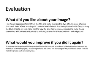 Evaluation
What did you like about your image?
I like how it appears different from the film and really changes the style of it. Because of using
that comic book effect. In doing this I like the level of detail that is emphasised in his face, in using
the black lines to get this. I also like the way the blue has been done in order to make it pop
somewhat, which makes the person stand out just that little bit more from the background
What would you improve if you did it again?
To improve the image I would change and refine the background, so makes it look closer to the character but
make sure that the highlights/ shadowing remains the same. This will just give the picture as a whole a lift and
make the project look completely new.
 