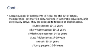 Cont…
• A large number of adolescents in Nepal are still out of school,
malnourished, get married early, working in vulnerable situations, and
are sexually active. They are exposed to tobacco or alcohol abuse.
oAdolescence: 10-19 years
oEarly Adolescence: 10-13 years
oMiddle Adolescence: 14-16 years
oLate Adolescence: 17-19 years
oYouth: 15-24 years
oYoung people: 10-24 years
 