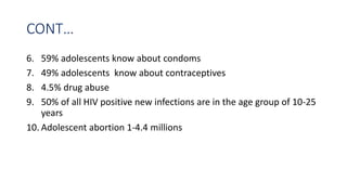 CONT…
6. 59% adolescents know about condoms
7. 49% adolescents know about contraceptives
8. 4.5% drug abuse
9. 50% of all HIV positive new infections are in the age group of 10-25
years
10. Adolescent abortion 1-4.4 millions
 