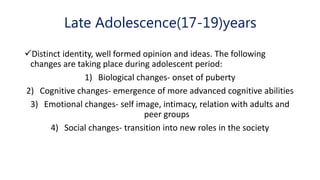 Late Adolescence(17-19)years
Distinct identity, well formed opinion and ideas. The following
changes are taking place during adolescent period:
1) Biological changes- onset of puberty
2) Cognitive changes- emergence of more advanced cognitive abilities
3) Emotional changes- self image, intimacy, relation with adults and
peer groups
4) Social changes- transition into new roles in the society
 