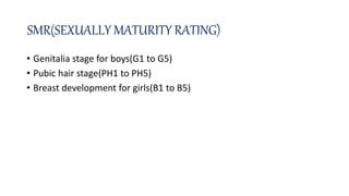 SMR(SEXUALLY MATURITY RATING)
• Genitalia stage for boys(G1 to G5)
• Pubic hair stage(PH1 to PH5)
• Breast development for girls(B1 to B5)
 