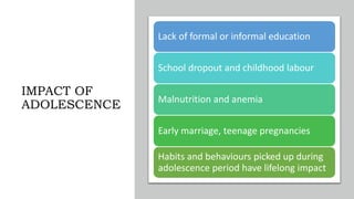 IMPACT OF
ADOLESCENCE
Lack of formal or informal education
School dropout and childhood labour
Malnutrition and anemia
Early marriage, teenage pregnancies
Habits and behaviours picked up during
adolescence period have lifelong impact
 