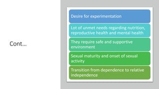 Cont…
Desire for experimentation
Lot of unmet needs regarding nutrition,
reproductive health and mental health
They require safe and supportive
environment
Sexual maturity and onset of sexual
activity
Transition from dependence to relative
independence
 