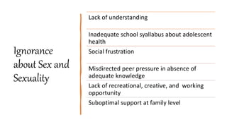 Ignorance
about Sex and
Sexuality
Lack of understanding
Inadequate school syallabus about adolescent
health
Social frustration
Misdirected peer pressure in absence of
adequate knowledge
Lack of recreational, creative, and working
opportunity
Suboptimal support at family level
 