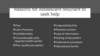 Reasons for Adolescent reluctant to
seek help
Fear
Lack of privacy
Confidentiality
Uncomfortable with
opposite health worker
Poor quality perception
Long waiting time
Parental consent
Lack of information
Feeling of discomfort
Cubersome procedure
Operational barrier
 