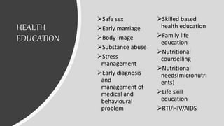 HEALTH
EDUCATION
Safe sex
Early marriage
Body image
Substance abuse
Stress
management
Early diagnosis
and
management of
medical and
behavioural
problem
Skilled based
health education
Family life
education
Nutritional
counselling
Nutritional
needs(micronutri
ents)
Life skill
education
RTI/HIV/AIDS
 