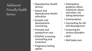 Adolescent
Friendly Health
Service
• Reproductive Health
Service
• Sexual and
Reproductive Health
education
• Growth and
development
monitoring
• Prenatal and
postpartum care
• STD/HIV screening
counselling and
treatment
• Pregnancy testing
option
• Anticipatory
guidance about
substance abuse
and other risk
taking behaviour
• Contraception
• Counselling for life
skill development
• Screening for
various disorders
• MTP
• Well baby care
 