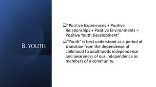 B.YOUTH
“Positive Experiences + Positive
Relationships + Positive Environments =
Positive Youth Development”
“Youth” is best understood as a period of
transition from the dependence of
childhood to adulthoods independence
and awareness of our independence as
members of a community.
 