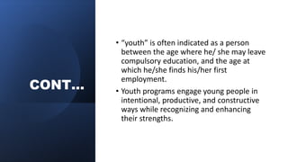 CONT…
• “youth” is often indicated as a person
between the age where he/ she may leave
compulsory education, and the age at
which he/she finds his/her first
employment.
• Youth programs engage young people in
intentional, productive, and constructive
ways while recognizing and enhancing
their strengths.
 