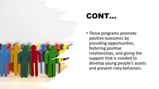 CONT…
• These programs promote
positive outcomes by
providing opportunities,
fostering positive
relationships, and giving the
support that is needed to
develop young people’s assets
and prevent risky behaviors.
 