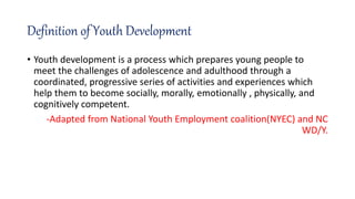 Definition of Youth Development
• Youth development is a process which prepares young people to
meet the challenges of adolescence and adulthood through a
coordinated, progressive series of activities and experiences which
help them to become socially, morally, emotionally , physically, and
cognitively competent.
-Adapted from National Youth Employment coalition(NYEC) and NC
WD/Y.
 