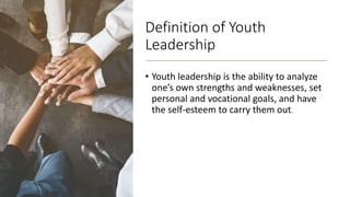 Definition of Youth
Leadership
• Youth leadership is the ability to analyze
one’s own strengths and weaknesses, set
personal and vocational goals, and have
the self-esteem to carry them out.
 