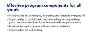 Effective program components for all
youth
oActivities that are challenging, interesting and related to everyday life
oOpportunities to participate in decision-making relating to things
youth care about relationships with emotionally supportive adults
oActivities- focused programs with recreational activities
oOpportunities for skill-building
 