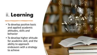 ii. Learning
• To develop positive basic
and applied academic
attitudes, skills and
behavior
• To develop higher altitude
for academic skill, and the
ability to approach
endeavors with a strategy
to achieve
 