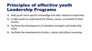 Principles of effective youth
Leadership Programs
1) Help youth learn specific knowledge and skills related to leadership
2) Enable youth to understand the history, values, and beliefs of their
society
3) Facilitate the development of individual strengths and leadership
styles
4) Facilitate the development of ethics, values and ethical reasoning
 