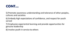CONT…
5) Promote awareness understanding and tolerance of other peoples,
cultures and societies
6) Embody high expectations of confidence, and respect for youth
served
7) Emphasize experiential learning and provide opportunities for
genuine leadership
8) Involve youth in service to others
 
