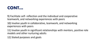 CONT…
9) Facilitate self- reflection and the individual and cooperative
teamwork, and networking experiences with peers
10) Involve youth in collaborative, teamwork, and networking
experiences with peers
11) Involve youth in significant relationships with mentors, positive role
models and other nurturing adults
12) Stated purposes and goals
 