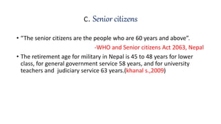 c. Senior citizens
• “The senior citizens are the people who are 60 years and above”.
-WHO and Senior citizens Act 2063, Nepal
• The retirement age for military in Nepal is 45 to 48 years for lower
class, for general government service 58 years, and for university
teachers and judiciary service 63 years.(khanal s.,2009)
 