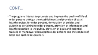 CONT…
• The programs intends to promote and improve the quality of life of
older persons through the establishment and provision of basic
health services for older persons, formulation of policies and
guidelines pertaining to older persons, provision of information and
health education to the public, provision of basic and essential
training of manpower dedicated to older persons and the conduct of
basic and applied researchers.
 