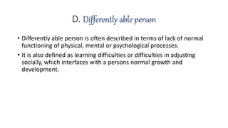 D. Differently able person
• Differently able person is often described in terms of lack of normal
functioning of physical, mental or psychological processes.
• It is also defined as learning difficulties or difficulties in adjusting
socially, which interfaces with a persons normal growth and
development.
 