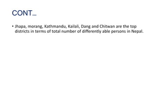 CONT…
• Jhapa, morang, Kathmandu, Kailali, Dang and Chitwan are the top
districts in terms of total number of differently able persons in Nepal.
 