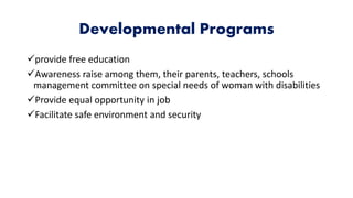 Developmental Programs
provide free education
Awareness raise among them, their parents, teachers, schools
management committee on special needs of woman with disabilities
Provide equal opportunity in job
Facilitate safe environment and security
 