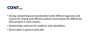 CONT…
• Strong networking and coordination with different agencies and
sectors for strong and effective policies formulation for differently
able persons in each sectors.
• Scholarships schemes for students with disabilities.
• Reservation in government jobs
 