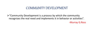 COMMUNITY DEVELOPMENT
“Community Development is a process by which the community
recognizes the real need and implements it in behavior or activities”.
-Murray G.Ross
 