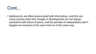 Cont….
• Adolescents are often preoccupied with themselves, and this can
cause anxiety when the changes in development are not always
consistent with those of peers, and the periods of awkwardness don’t
happen to everyone at the same time or in the same way.
 