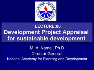 LECTURE:06 Development Project Appraisal  for sustainable development   M. A. Kamal, Ph.D Director General National Academy for Planning and Development 