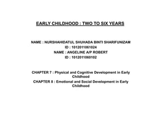 EARLY CHILDHOOD : TWO TO SIX YEARS



NAME : NURSHAHIDATUL SHUHADA BINTI SHARIFUNIZAM
                ID : 1012011061024
           NAME : ANGELINE A/P ROBERT
                ID : 1012011060102



CHAPTER 7 : Physical and Cognitive Development in Early
                      Childhood
 CHAPTER 8 : Emotional and Social Development in Early
                      Childhood
 