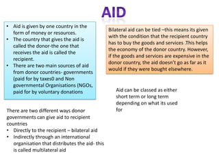 Economic factors:Poor trade linksWorld trade patterns influence a countries economy and so affect their level of development.If a country has poor trade links it wont make a lot of money so there will be less to spend on developmentLots of debtVery poor countries borrow money from other countries and international organisations.